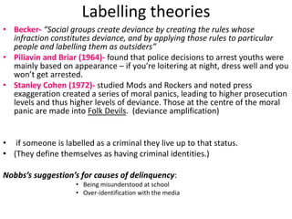 Labelling theories 
• Becker- “Social groups create deviance by creating the rules whose 
infraction constitutes deviance, and by applying those rules to particular 
people and labelling them as outsiders” 
• Piliavin and Briar (1964)- found that police decisions to arrest youths were 
mainly based on appearance – if you’re loitering at night, dress well and you 
won’t get arrested. 
• Stanley Cohen (1972)- studied Mods and Rockers and noted press 
exaggeration created a series of moral panics, leading to higher prosecution 
levels and thus higher levels of deviance. Those at the centre of the moral 
panic are made into Folk Devils. (deviance amplification) 
• if someone is labelled as a criminal they live up to that status. 
• (They define themselves as having criminal identities.) 
Nobbs’s suggestion’s for causes of delinquency: 
• Being misunderstood at school 
• Over-identification with the media 
 