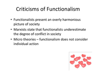 Criticisms of Functionalism 
• Functionalists present an overly harmonious 
picture of society 
• Marxists state that functionalists underestimate 
the degree of conflict in society 
• Micro theories – functionalism does not consider 
individual action 
 