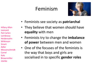 Feminism 
• Feminists see society as patriarchal 
• They believe that women should have 
equality with men 
• Feminists try to change the imbalance 
of power between men and women 
• One of the focuses of the feminists is 
the way that boys and girls are 
socialised in to specific gender roles 
Hillary Allen 
Leonard 
Pat Carlen 
Lombroso 
Heidensohn 
Wilkinson 
Smart 
Adler 
Messerschmidt 
Carrel 
Katz 
Brownmiller 
stanko 
 