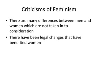 Criticisms of Feminism 
• There are many differences between men and 
women which are not taken in to 
consideration 
• There have been legal changes that have 
benefited women 
 