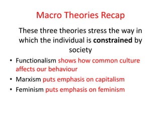 Macro Theories Recap 
These three theories stress the way in 
which the individual is constrained by 
society 
• Functionalism shows how common culture 
affects our behaviour 
• Marxism puts emphasis on capitalism 
• Feminism puts emphasis on feminism 
 