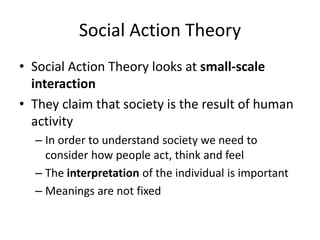 Social Action Theory 
• Social Action Theory looks at small-scale 
interaction 
• They claim that society is the result of human 
activity 
– In order to understand society we need to 
consider how people act, think and feel 
– The interpretation of the individual is important 
– Meanings are not fixed 
 