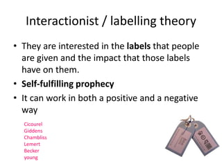 Interactionist / labelling theory 
• They are interested in the labels that people 
are given and the impact that those labels 
have on them. 
• Self-fulfilling prophecy 
• It can work in both a positive and a negative 
way 
Cicourel 
Giddens 
Chambliss 
Lemert 
Becker 
young 
 