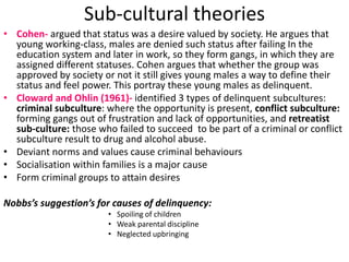 Sub-cultural theories 
• Cohen- argued that status was a desire valued by society. He argues that 
young working-class, males are denied such status after failing In the 
education system and later in work, so they form gangs, in which they are 
assigned different statuses. Cohen argues that whether the group was 
approved by society or not it still gives young males a way to define their 
status and feel power. This portray these young males as delinquent. 
• Cloward and Ohlin (1961)- identified 3 types of delinquent subcultures: 
criminal subculture: where the opportunity is present, conflict subculture: 
forming gangs out of frustration and lack of opportunities, and retreatist 
sub-culture: those who failed to succeed to be part of a criminal or conflict 
subculture result to drug and alcohol abuse. 
• Deviant norms and values cause criminal behaviours 
• Socialisation within families is a major cause 
• Form criminal groups to attain desires 
Nobbs’s suggestion’s for causes of delinquency: 
• Spoiling of children 
• Weak parental discipline 
• Neglected upbringing 
 