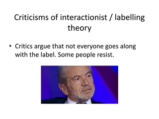 Criticisms of interactionist / labelling 
theory 
• Critics argue that not everyone goes along 
with the label. Some people resist. 
 