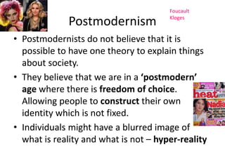 Postmodernism 
Foucault 
Kloges 
• Postmodernists do not believe that it is 
possible to have one theory to explain things 
about society. 
• They believe that we are in a ‘postmodern’ 
age where there is freedom of choice. 
Allowing people to construct their own 
identity which is not fixed. 
• Individuals might have a blurred image of 
what is reality and what is not – hyper-reality 
 