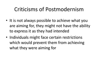 Criticisms of Postmodernism 
• It is not always possible to achieve what you 
are aiming for, they might not have the ability 
to express it as they had intended 
• Individuals might face certain restrictions 
which would prevent them from achieving 
what they were aiming for 
