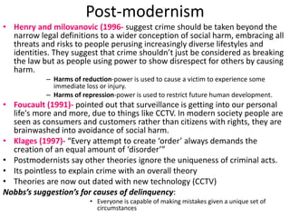 Post-modernism 
• Henry and milovanovic (1996- suggest crime should be taken beyond the 
narrow legal definitions to a wider conception of social harm, embracing all 
threats and risks to people perusing increasingly diverse lifestyles and 
identities. They suggest that crime shouldn’t just be considered as breaking 
the law but as people using power to show disrespect for others by causing 
harm. 
– Harms of reduction-power is used to cause a victim to experience some 
immediate loss or injury. 
– Harms of repression-power is used to restrict future human development. 
• Foucault (1991)- pointed out that surveillance is getting into our personal 
life's more and more, due to things like CCTV. In modern society people are 
seen as consumers and customers rather than citizens with rights, they are 
brainwashed into avoidance of social harm. 
• Klages (1997)- “Every attempt to create ‘order’ always demands the 
creation of an equal amount of ‘disorder’” 
• Postmodernists say other theories ignore the uniqueness of criminal acts. 
• Its pointless to explain crime with an overall theory 
• Theories are now out dated with new technology (CCTV) 
Nobbs’s suggestion’s for causes of delinquency: 
• Everyone is capable of making mistakes given a unique set of 
circumstances 
 