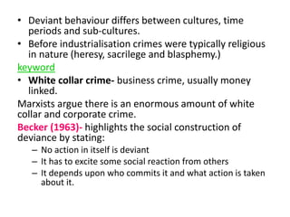 • Deviant behaviour differs between cultures, time 
periods and sub-cultures. 
• Before industrialisation crimes were typically religious 
in nature (heresy, sacrilege and blasphemy.) 
keyword 
• White collar crime- business crime, usually money 
linked. 
Marxists argue there is an enormous amount of white 
collar and corporate crime. 
Becker (1963)- highlights the social construction of 
deviance by stating: 
– No action in itself is deviant 
– It has to excite some social reaction from others 
– It depends upon who commits it and what action is taken 
about it. 
 