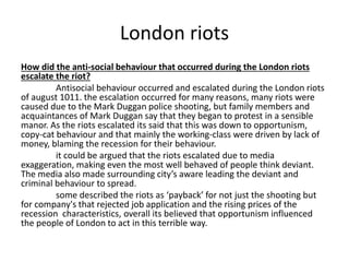 London riots 
How did the anti-social behaviour that occurred during the London riots 
escalate the riot? 
Antisocial behaviour occurred and escalated during the London riots 
of august 1011. the escalation occurred for many reasons, many riots were 
caused due to the Mark Duggan police shooting, but family members and 
acquaintances of Mark Duggan say that they began to protest in a sensible 
manor. As the riots escalated its said that this was down to opportunism, 
copy-cat behaviour and that mainly the working-class were driven by lack of 
money, blaming the recession for their behaviour. 
it could be argued that the riots escalated due to media 
exaggeration, making even the most well behaved of people think deviant. 
The media also made surrounding city’s aware leading the deviant and 
criminal behaviour to spread. 
some described the riots as ‘payback’ for not just the shooting but 
for company's that rejected job application and the rising prices of the 
recession characteristics, overall its believed that opportunism influenced 
the people of London to act in this terrible way. 
 