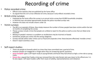 Recording of crime 
• Police recorded crime: 
• Official crime statistics that are published by the home office. 
• Its argued that this isn't a true reflection of crime, because it only reflects recorded crimes 
• British crime surveys: 
• Published by the home office the survey is an annual victim survey that 45,000 households complete. 
• In 2010 this was calculated approximately double the police recorded surveys rate. 
• However this does not include citizens under 16. 
• Victim surveys: 
• The BCS is an example of these, they simply measure the number of times people have been victims within the last 
12 months of completing the survey. 
• Theses surveys include crimes that people are unlikely to report to the police as well as ones that are likely to be 
recorded. 
• Relying on people's memory is a problem as recollections may be incorrect or biased. 
• Sometimes people put crimes into the wrong categories. 
• Surveys exclude white-collar crimes such as fraud and corporate crime: these become effectively 'invisible crimes'. 
• Doesn't report victimless crime. 
• Self-report studies: 
• These ask people to honestly admit to crimes they have committed over a period of time. 
• However people can exaggerate or forget when they are answering specific questions. 
• Anne Campbell- gave a self-report study to young females and found they had almost as high a crime rate as young 
males. 
• Steven Box- argued that if petty crime was removed then the male-female ratio was closer to the official one: 5:1. 
he also argues self-report studies suffer from issues of validity, representativeness and relevance: 
 