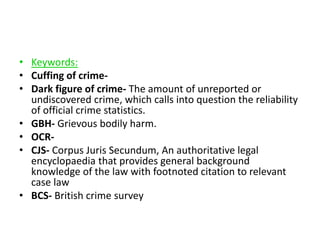 • Keywords: 
• Cuffing of crime- 
• Dark figure of crime- The amount of unreported or 
undiscovered crime, which calls into question the reliability 
of official crime statistics. 
• GBH- Grievous bodily harm. 
• OCR- 
• CJS- Corpus Juris Secundum, An authoritative legal 
encyclopaedia that provides general background 
knowledge of the law with footnoted citation to relevant 
case law 
• BCS- British crime survey 
 
