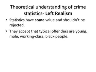 Theoretical understanding of crime 
statistics- Left Realism 
• Statistics have some value and shouldn’t be 
rejected. 
• They accept that typical offenders are young, 
male, working-class, black people. 
 