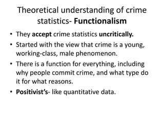 Theoretical understanding of crime 
statistics- Functionalism 
• They accept crime statistics uncritically. 
• Started with the view that crime is a young, 
working-class, male phenomenon. 
• There is a function for everything, including 
why people commit crime, and what type do 
it for what reasons. 
• Positivist’s- like quantitative data. 
 
