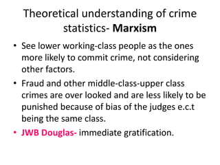 Theoretical understanding of crime 
statistics- Marxism 
• See lower working-class people as the ones 
more likely to commit crime, not considering 
other factors. 
• Fraud and other middle-class-upper class 
crimes are over looked and are less likely to be 
punished because of bias of the judges e.c.t 
being the same class. 
• JWB Douglas- immediate gratification. 
 