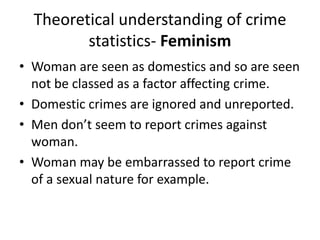 Theoretical understanding of crime 
statistics- Feminism 
• Woman are seen as domestics and so are seen 
not be classed as a factor affecting crime. 
• Domestic crimes are ignored and unreported. 
• Men don’t seem to report crimes against 
woman. 
• Woman may be embarrassed to report crime 
of a sexual nature for example. 
 