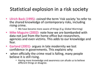 Statistical explosion in a risk society 
• Ulrich Back (1995)- coined the term ‘risk society 'to refer to 
the shared knowledge of contemporary risks, including 
rising crime. 
• We have became more aware of things (E.g. Global Warming) 
• Mike Maguire (2002)- note how we are bombarded with 
data not just from the home office but researchers, 
agencies and even victims. This adds to our knowledge and 
fear. 
• Garland (2001)- argues in late modernity we lost 
confidence in governments. This explains why 
• when officially the crime read is falling, many people 
believe it is still rising. 
• Having more knowledge and awareness can allude us to believe 
different things or disagree. 
 