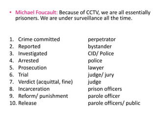• Michael Foucault: Because of CCTV, we are all essentially 
prisoners. We are under surveillance all the time. 
1. Crime committed perpetrator 
2. Reported bystander 
3. Investigated CID/ Police 
4. Arrested police 
5. Prosecution lawyer 
6. Trial judge/ jury 
7. Verdict (acquittal, fine) judge 
8. Incarceration prison officers 
9. Reform/ punishment parole officer 
10. Release parole officers/ public 
 
