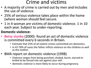 Crime and victims 
• A majority of crime is carried out by men and includes 
the use of violence. 
• 25% of serious violence takes place within the home 
(where woman should feel secure. 
• 1 in 4 woman are victims of domestic violence. 1 in 10 
each year. Subject to under-reporting. 
Domestic violence: 
• Betsy stanko (2000)- found an act of domestic violence 
is committed every 6 seconds in Britain. 
• Estimate that 25% of all violent crimes committed are domestics. 
• In 47-70% of cases the father inflicts violence on the children as well 
as the mother. 
• BMA report on domestic violence (1998) 
• Violence ranges from being punched, choked, burnt, starved or 
knifed to be forced into sex against your will. 
• domestic violence is more likely to occur during pregnancy. 
 