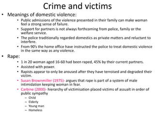 Crime and victims 
• Meanings of domestic violence: 
• Public admissions of the violence presented in their family can make woman 
feel a strong sense of failure. 
• Support for partners is not always forthcoming from police, family or the 
welfare service. 
• The police traditionally regarded domestics as private matters and reluctant to 
interfere. 
• From 90’s the home office have instructed the police to treat domestic violence 
in the same way as any violence. 
• Rape: 
• 1 in 20 woman aged 16-60 had been raped, 45% by their current partners. 
• Assisted with power. 
• Rapists appear to only be aroused after they have terroised and degraded their 
victim. 
• Susan Brownmiller (1975)- argues that rape is part of a system of male 
intimidation keeping woman in fear. 
• Carbine (2000)- hierarchy of victimisation placed victims of assualt in order of 
public sympathy 
– Child 
– Elderly 
– Young man 
– Homeless 
 