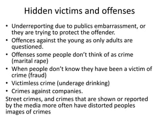 Hidden victims and offenses 
• Underreporting due to publics embarrassment, or 
they are trying to protect the offender. 
• Offences against the young as only adults are 
questioned. 
• Offenses some people don’t think of as crime 
(marital rape) 
• When people don’t know they have been a victim of 
crime (fraud) 
• Victimless crime (underage drinking) 
• Crimes against companies. 
Street crimes, and crimes that are shown or reported 
by the media more often have distorted peoples 
images of crimes 
 