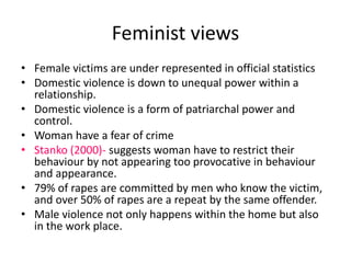 Feminist views 
• Female victims are under represented in official statistics 
• Domestic violence is down to unequal power within a 
relationship. 
• Domestic violence is a form of patriarchal power and 
control. 
• Woman have a fear of crime 
• Stanko (2000)- suggests woman have to restrict their 
behaviour by not appearing too provocative in behaviour 
and appearance. 
• 79% of rapes are committed by men who know the victim, 
and over 50% of rapes are a repeat by the same offender. 
• Male violence not only happens within the home but also 
in the work place. 
 