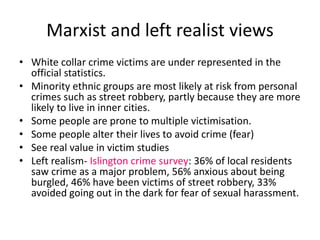 Marxist and left realist views 
• White collar crime victims are under represented in the 
official statistics. 
• Minority ethnic groups are most likely at risk from personal 
crimes such as street robbery, partly because they are more 
likely to live in inner cities. 
• Some people are prone to multiple victimisation. 
• Some people alter their lives to avoid crime (fear) 
• See real value in victim studies 
• Left realism- Islington crime survey: 36% of local residents 
saw crime as a major problem, 56% anxious about being 
burgled, 46% have been victims of street robbery, 33% 
avoided going out in the dark for fear of sexual harassment. 
 