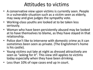 Attitudes to victims 
• A conservative view upon victims is currently seen. People 
in a vulnerable situation such as a victim seen as elderly, 
may sway and give judges the sympathy vote. 
• Working-class youths are looked at to be taken less 
seriously. 
• Woman who have been persistently abused may be looked 
at to have themselves to blame, as they have stayed in that 
relationship. 
• Police don’t like to intervene with domestic crime as it can 
sometimes been seen as private. (The Englishmen's home 
is his castle). 
• Young victims out late at night as dressed attractively are 
seen as “asking for it”. This view still applies to victims 
today especially when they have been drinking. 
• Less than 10% of rape cases end up in court. 
 