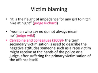 Victim blaming 
• “it is the height of impedance for any girl to hitch 
hike at night” (judge Richard) 
• “woman who say no do not always mean 
no”(judge wild) 
• Carrabine and colleagues (2009)- the term 
secondary victimisation is used to describe the 
negative attitudes someone such as a rape victim 
might receive at the hands of the police or a 
judge, after suffering the primary victimisation of 
the offence itself. 
 