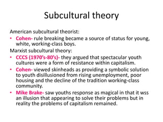 Subcultural theory 
American subcultural theorist: 
• Cohen- rule breaking became a source of status for young, 
white, working-class boys. 
Marxist subcultural theory: 
• CCCS (1970’s-80’s)- they argued that spectacular youth 
cultures were a form of resistance within capitalism. 
• Cohen- viewed skinheads as providing a symbolic solution 
to youth disillusioned from rising unemployment, poor 
housing and the decline of the tradition working-class 
community. 
• Mike Brake- saw youths response as magical in that it wss 
an illusion that appearing to solve their problems but in 
reality the problems of capitalism remained. 
 