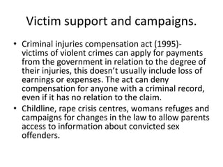Victim support and campaigns. 
• Criminal injuries compensation act (1995)- 
victims of violent crimes can apply for payments 
from the government in relation to the degree of 
their injuries, this doesn’t usually include loss of 
earnings or expenses. The act can deny 
compensation for anyone with a criminal record, 
even if it has no relation to the claim. 
• Childline, rape crisis centres, womans refuges and 
campaigns for changes in the law to allow parents 
access to information about convicted sex 
offenders. 
 
