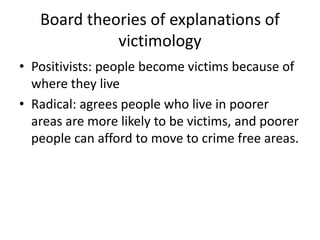 Board theories of explanations of 
victimology 
• Positivists: people become victims because of 
where they live 
• Radical: agrees people who live in poorer 
areas are more likely to be victims, and poorer 
people can afford to move to crime free areas. 
 