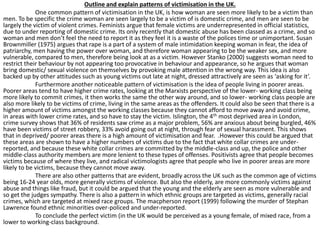 Outline and explain patterns of victimisation in the UK. 
One common pattern of victimisation in the UK, is how woman are seen more likely to be a victim than 
men. To be specific the crime woman are seen largely to be a victim of is domestic crime, and men are seen to be 
largely the victim of violent crimes. Feminists argue that female victims are underrepresented in official statistics, 
due to under reporting of domestic crime. Its only recently that domestic abuse has been classed as a crime, and so 
woman and men don’t feel the need to report it as they feel it is a waste of the polices time or unimportant. Susan 
Brownmiller (1975) argues that rape is a part of a system of male intimidation keeping woman in fear, the idea of 
patriarchy, men having the power over woman, and therefore woman appearing to be the weaker sex, and more 
vulnerable, compared to men, therefore being look at as a victim. However Stanko (2000) suggests woman need to 
restrict their behaviour by not appearing too provocative in behaviour and appearance, so he argues that woman 
bring domestic/ sexual violence on themselves by provoking male attention in the wrong way. This idea is also 
backed up by other attitudes such as young victims out late at night, dressed attractively are seen as ‘asking for it’. 
Furthermore another noticeable pattern of victimisation is the idea of people living in poorer areas. 
Poorer areas tend to have higher crime rates, looking at the Marxists perspective of the lower- working class being 
more likely to commit crimes, it then works the same the other way around, and so lower- working class people are 
also more likely to be victims of crime, living in the same areas as the offenders. It could also be seen that there is a 
higher amount of victims amongst the working classes because they cannot afford to move away and avoid crime, 
in areas with lower crime rates, and so have to stay the victim. Islington, the 4th most deprived area in London, 
crime survey shows that 36% of residents saw crime as a major problem, 56% are anxious about being burgled, 46% 
have been victims of street robbery, 33% avoid going out at night, through fear of sexual harassment. This shows 
that in deprived/ poorer areas there is a high amount of victimisation and fear. .However this could be argued that 
these areas are shown to have a higher numbers of victims due to the fact that white collar crimes are under-reported, 
and because these white collar crimes are committed by the middle-class and up, the police and other 
middle-class authority members are more lenient to these types of offenses. Positivists agree that people becomes 
victims because of where they live, and radical victimologists agree that people who live in poorer areas are more 
likely to be victims, because they cannot move away. 
There are also other patterns that are evident, broadly across the UK such as the common age of victims 
being 16-24 year olds, more generally victims of violence. But also the elderly, are more commonly victims against 
abuse and things like fraud, but it could be argued that the young and the elderly are seen as more vulnerable and 
so get the judges sympathy. There is also a pattern in which ethnic groups are targeted as victims, generally racial 
crimes, which are targeted at mixed race groups. The macpherson report (1999) following the murder of Stephan 
Lawrence found ethnic minorities over-policed and under-reported. 
To conclude the perfect victim (in the UK would be perceived as a young female, of mixed race, from a 
lower to working-class background. 
 