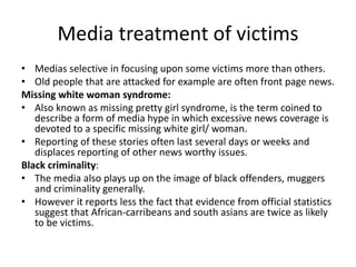 Media treatment of victims 
• Medias selective in focusing upon some victims more than others. 
• Old people that are attacked for example are often front page news. 
Missing white woman syndrome: 
• Also known as missing pretty girl syndrome, is the term coined to 
describe a form of media hype in which excessive news coverage is 
devoted to a specific missing white girl/ woman. 
• Reporting of these stories often last several days or weeks and 
displaces reporting of other news worthy issues. 
Black criminality: 
• The media also plays up on the image of black offenders, muggers 
and criminality generally. 
• However it reports less the fact that evidence from official statistics 
suggest that African-carribeans and south asians are twice as likely 
to be victims. 
 