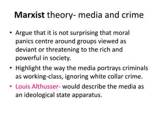 Marxist theory- media and crime 
• Argue that it is not surprising that moral 
panics centre around groups viewed as 
deviant or threatening to the rich and 
powerful in society. 
• Highlight the way the media portrays criminals 
as working-class, ignoring white collar crime. 
• Louis Althusser- would describe the media as 
an ideological state apparatus. 
 