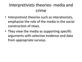 Interpretivists theories- media and 
crime 
• Interpretivist theories such as interationists, 
emphasize the role of the media in the social 
construction of news. 
• They view the media as supporting specific 
arguments with selective evidence and data 
from appropriate surveys. 
 