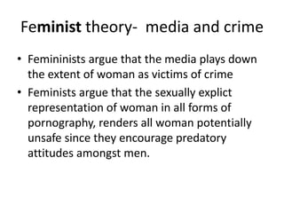 Feminist theory- media and crime 
• Femininists argue that the media plays down 
the extent of woman as victims of crime 
• Feminists argue that the sexually explict 
representation of woman in all forms of 
pornography, renders all woman potentially 
unsafe since they encourage predatory 
attitudes amongst men. 
 