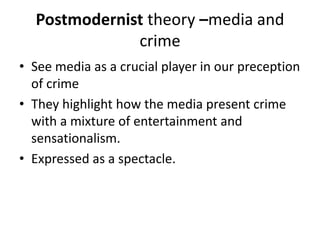 Postmodernist theory –media and 
crime 
• See media as a crucial player in our preception 
of crime 
• They highlight how the media present crime 
with a mixture of entertainment and 
sensationalism. 
• Expressed as a spectacle. 
 