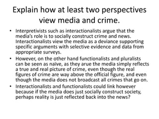 Explain how at least two perspectives 
view media and crime. 
• Interpretivists such as interactionalists argue that the 
media’s role is to socially construct crime and news. 
Interactionalists view the media as a deviance supporting 
specific arguments with selective evidence and data from 
appropriate surveys. 
• However, on the other hand functionalists and pluralists 
can be seen as naïve, as they arue the media simply reflects 
a true and real picture of crime, even though the real 
figures of crime are way above the official figure, and even 
though the media does not broadcast all crimes that go on. 
• Interactionalists and functionalists could link however 
because if the media does just socially construct society, 
perhaps reality is just reflected back into the news? 
 