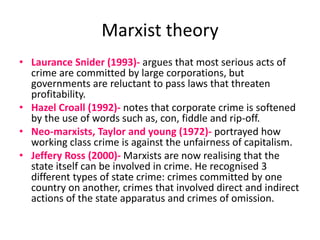 Marxist theory 
• Laurance Snider (1993)- argues that most serious acts of 
crime are committed by large corporations, but 
governments are reluctant to pass laws that threaten 
profitability. 
• Hazel Croall (1992)- notes that corporate crime is softened 
by the use of words such as, con, fiddle and rip-off. 
• Neo-marxists, Taylor and young (1972)- portrayed how 
working class crime is against the unfairness of capitalism. 
• Jeffery Ross (2000)- Marxists are now realising that the 
state itself can be involved in crime. He recognised 3 
different types of state crime: crimes committed by one 
country on another, crimes that involved direct and indirect 
actions of the state apparatus and crimes of omission. 
 