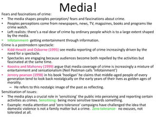 Media! Fears and fascinations of crime: 
• The media shapes peoples perception/ fears and fascinations about crime. 
• Peoples perceptions come from newspapers, news, TV, magazines, books and programs like 
crime watch. 
• Left realists: there's a real dear of crime by ordinary people which is to a large extent shaped 
by the media. 
• Infotainment- getting entertainment through information. 
Crime is a postmodern spectacle: 
• Kidd-Hewitt and Osborne (1995) see media reporting of crime increasingly driven by the 
need for a spectacle. 
• Spectacles are engaging because audiences become both repelled by the activities but 
fascinated at the same time. 
• Koostra and Mahoney (1999) argue that media coverage of crime is increasingly a mixture of 
entertainment and sensationalism (Neil Postman calls ‘Infotainment’) 
• Jerrery pearson (1998) in his book ‘hooligan’ he claims that middle-aged people of every 
generation tend to look back nostalgically on the early years of their lives as golden ages of 
morality. 
– He refers to this nostalgic image of the past as reflecting. 
Sensitization of issues: 
• The media plays a crucial role in ‘sensitising’ the public into perceiving and reporting certain 
activities as crimes. Sensitising- being more sensitive towards something. 
• Example: media attention and ‘zero tolerance’ campaigns have challenged the idea that 
domestic violence is not a family matter but a crime. Zero tolerance- no excuses, not 
tolerated at all. 
 