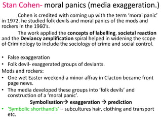 Stan Cohen- moral panics (media exaggeration.) 
Cohen is credited with coming up with the term ‘moral panic’ 
in 1972. he studied folk devils and moral panics of the mods and 
rockers in the 1960’s. 
The work applied the concepts of labelling, societal reaction 
and the Deviancy amplification spiral helped in widening the scope 
of Criminology to include the sociology of crime and social control. 
• False exaggeration 
• Folk devil- exaggerated groups of deviants. 
Mods and rockers: 
• One wet Easter weekend a minor affray in Clacton became front 
page news. 
• The media developed these groups into ‘folk devils’ and 
construction of a ‘moral panic’. 
Symbolisation exaggeration  prediction 
• ‘Symbolic shorthand's’ – subcultures hair, clothing and transport 
etc. 
 