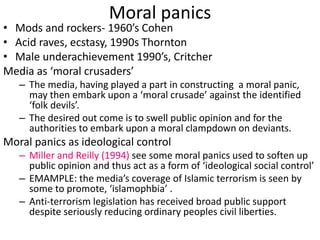 Moral panics 
• Mods and rockers- 1960’s Cohen 
• Acid raves, ecstasy, 1990s Thornton 
• Male underachievement 1990’s, Critcher 
Media as ‘moral crusaders’ 
– The media, having played a part in constructing a moral panic, 
may then embark upon a ‘moral crusade’ against the identified 
‘folk devils’. 
– The desired out come is to swell public opinion and for the 
authorities to embark upon a moral clampdown on deviants. 
Moral panics as ideological control 
– Miller and Reilly (1994) see some moral panics used to soften up 
public opinion and thus act as a form of ‘ideological social control’ 
– EMAMPLE: the media’s coverage of Islamic terrorism is seen by 
some to promote, ‘islamophbia’ . 
– Anti-terrorism legislation has received broad public support 
despite seriously reducing ordinary peoples civil liberties. 
 