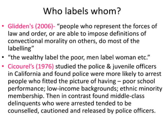 Who labels whom? 
• Glidden's (2006)- “people who represent the forces of 
law and order, or are able to impose definitions of 
convectional morality on others, do most of the 
labelling” 
• “the wealthy label the poor, men label woman etc.” 
• Cicourel’s (1976) studied the police & juvenile officers 
in California and found police were more likely to arrest 
people who fitted the picture of having – poor school 
performance; low-income backgrounds; ethnic minority 
membership. Then in contrast found middle-class 
delinquents who were arrested tended to be 
counselled, cautioned and released by police officers. 
 