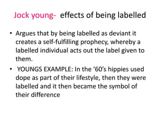 Jock young- effects of being labelled 
• Argues that by being labelled as deviant it 
creates a self-fulfilling prophecy, whereby a 
labelled individual acts out the label given to 
them. 
• YOUNGS EXAMPLE: In the ‘60’s hippies used 
dope as part of their lifestyle, then they were 
labelled and it then became the symbol of 
their difference 
 