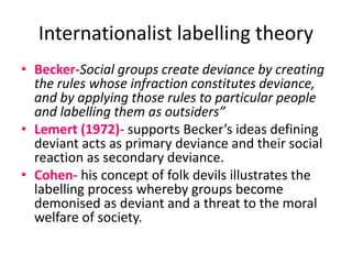 Internationalist labelling theory 
• Becker-Social groups create deviance by creating 
the rules whose infraction constitutes deviance, 
and by applying those rules to particular people 
and labelling them as outsiders” 
• Lemert (1972)- supports Becker’s ideas defining 
deviant acts as primary deviance and their social 
reaction as secondary deviance. 
• Cohen- his concept of folk devils illustrates the 
labelling process whereby groups become 
demonised as deviant and a threat to the moral 
welfare of society. 
 