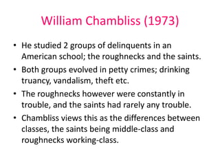 William Chambliss (1973) 
• He studied 2 groups of delinquents in an 
American school; the roughnecks and the saints. 
• Both groups evolved in petty crimes; drinking 
truancy, vandalism, theft etc. 
• The roughnecks however were constantly in 
trouble, and the saints had rarely any trouble. 
• Chambliss views this as the differences between 
classes, the saints being middle-class and 
roughnecks working-class. 
 