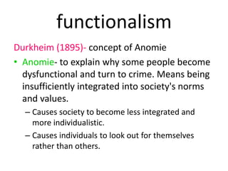 functionalism 
Durkheim (1895)- concept of Anomie 
• Anomie- to explain why some people become 
dysfunctional and turn to crime. Means being 
insufficiently integrated into society's norms 
and values. 
– Causes society to become less integrated and 
more individualistic. 
– Causes individuals to look out for themselves 
rather than others. 
 