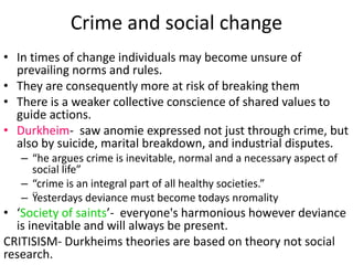 Crime and social change 
• In times of change individuals may become unsure of 
prevailing norms and rules. 
• They are consequently more at risk of breaking them 
• There is a weaker collective conscience of shared values to 
guide actions. 
• Durkheim- saw anomie expressed not just through crime, but 
also by suicide, marital breakdown, and industrial disputes. 
– “he argues crime is inevitable, normal and a necessary aspect of 
social life” 
– “crime is an integral part of all healthy societies.” 
– Ÿesterdays deviance must become todays nromality 
• ‘Society of saints’- everyone's harmonious however deviance 
is inevitable and will always be present. 
CRITISISM- Durkheims theories are based on theory not social 
research. 
 
