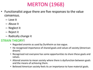 MERTON (1968) 
• Functionalist argue there are five responses to the value 
consensus. 
– Love it 
– Abuse it 
– Neglect it 
– Reject it 
– Radically change it 
STRAIN THEORY! 
• Regarded anomie as used by Durkheim as too vague. 
• He recognised importance of shared goals and values of society (American 
dream) 
• Recognised not everyone has some opportunities to share these goals and 
values. 
• Altered anomie to mean society where there is dysfunction between goals 
and the means of achieving them. 
• Believed American society feels its an importance to have material goals. 
 